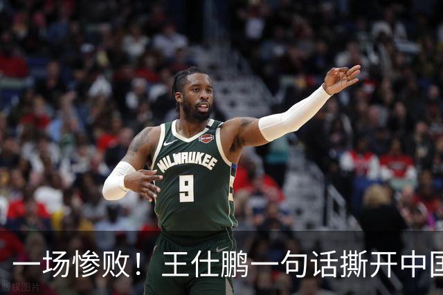 一场惨败！王仕鹏一句话撕开中国篮球遮羞布：联赛20分，国际赛0分！