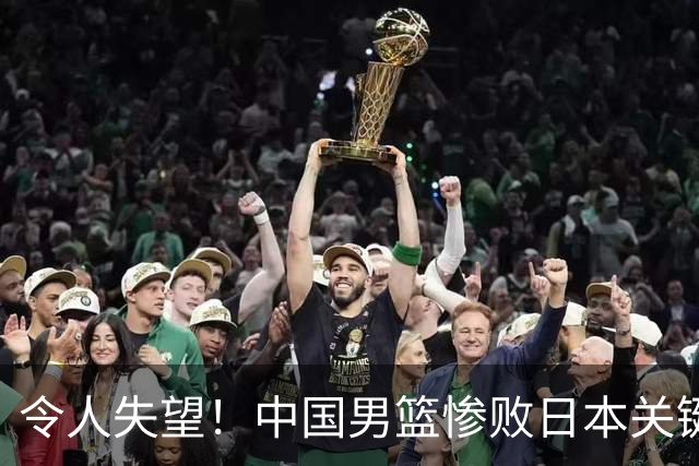 令人失望！中国男篮惨败日本关键5分钟，新星6次“离谱”犯错