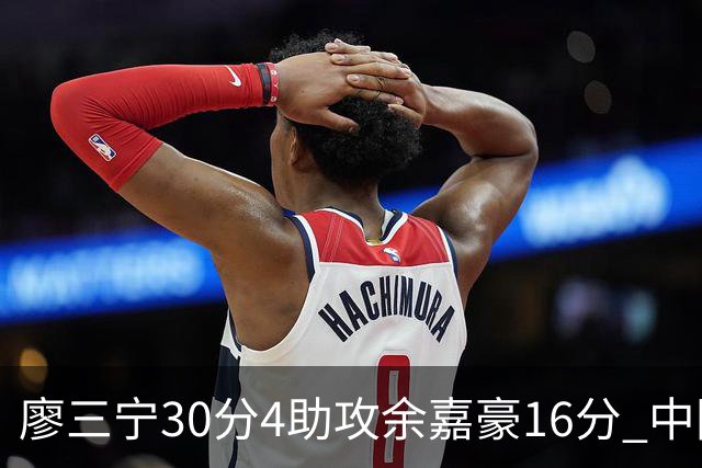 廖三宁30分4助攻余嘉豪16分 中国男篮87比78击败沙特男篮